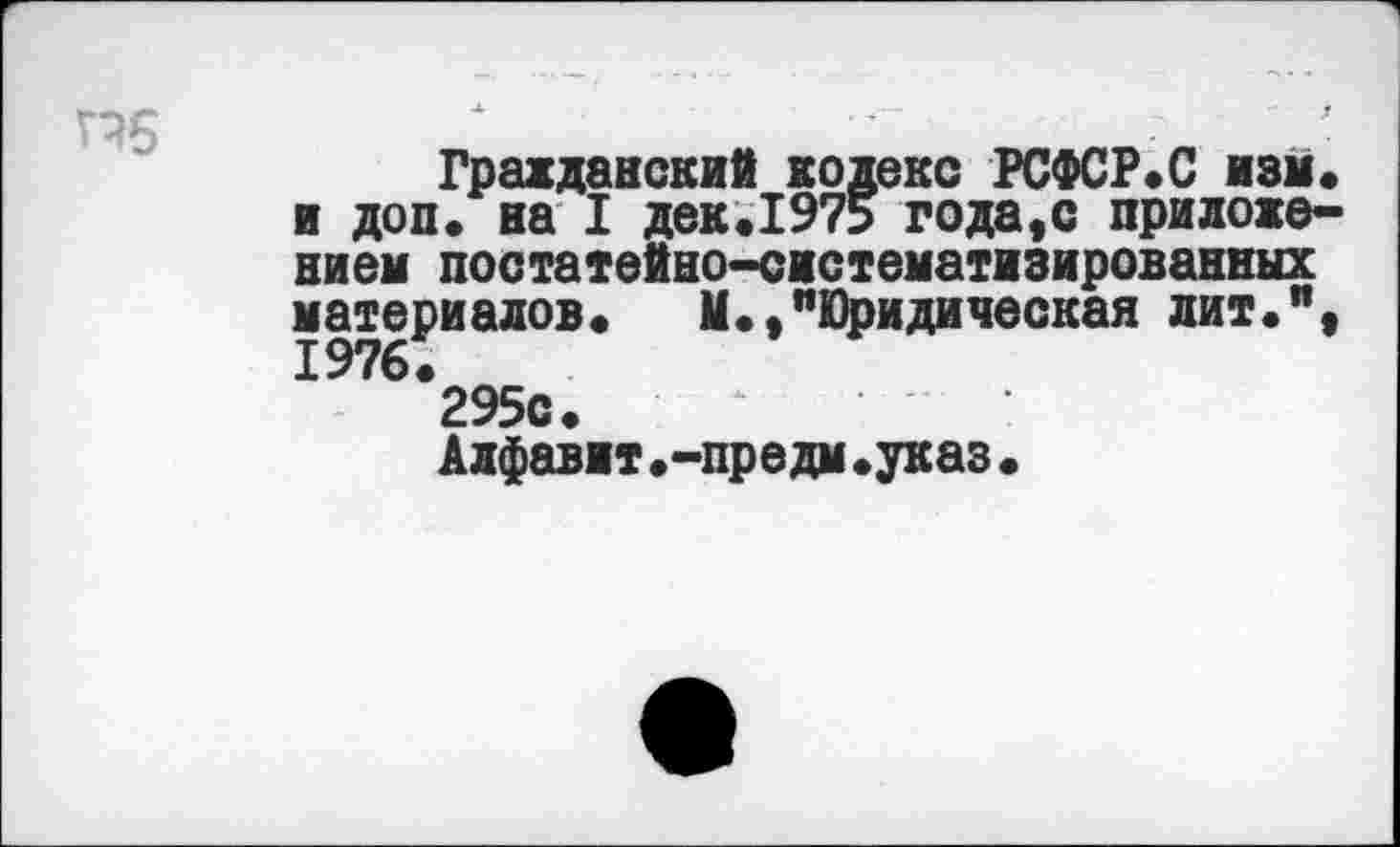 ﻿г?6
Гражданский кодекс РСФСР*С нам* и доп. на I дек.1975 года,с приложением постатейно-систематизированных материалов*	М*,"Юридическая лит*",
295с.	‘
Алфавит.-предм«указ•